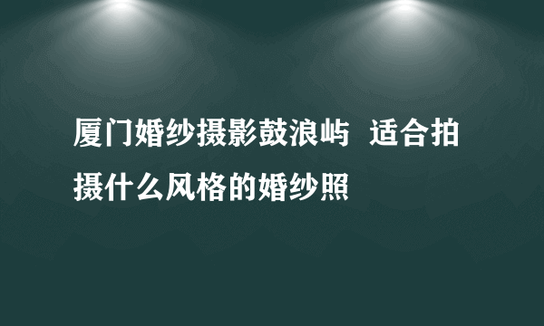 厦门婚纱摄影鼓浪屿  适合拍摄什么风格的婚纱照