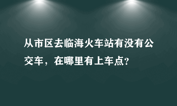 从市区去临海火车站有没有公交车，在哪里有上车点？