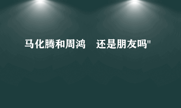 马化腾和周鸿祎还是朋友吗