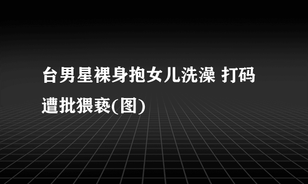 台男星裸身抱女儿洗澡 打码遭批猥亵(图)