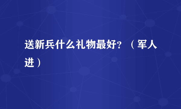 送新兵什么礼物最好？（军人进）