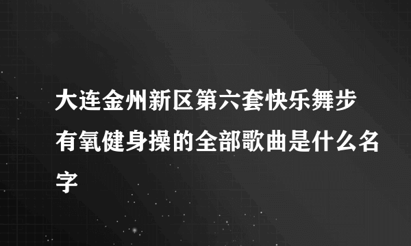 大连金州新区第六套快乐舞步有氧健身操的全部歌曲是什么名字