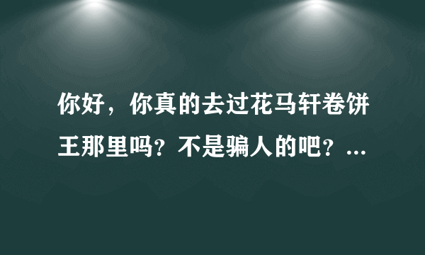 你好，你真的去过花马轩卷饼王那里吗？不是骗人的吧？我想投资准备过完年去考察，可是害怕是骗人的