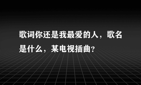 歌词你还是我最爱的人，歌名是什么，某电视插曲？