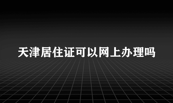 天津居住证可以网上办理吗