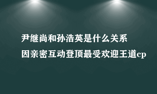 尹继尚和孙浩英是什么关系 因亲密互动登顶最受欢迎王道cp