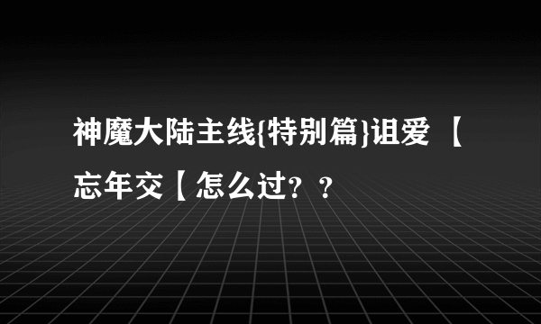 神魔大陆主线{特别篇}诅爱 【忘年交【怎么过？？