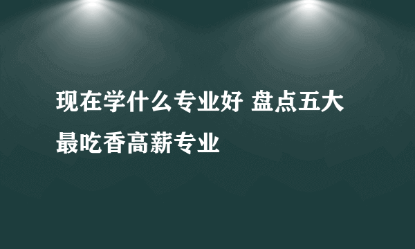 现在学什么专业好 盘点五大最吃香高薪专业