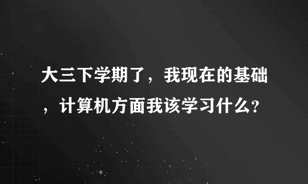 大三下学期了，我现在的基础，计算机方面我该学习什么？