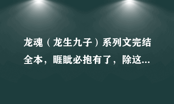 龙魂（龙生九子）系列文完结全本，睚眦必抱有了，除这本以外，10悬赏一本，要完结的，要全一点~~~