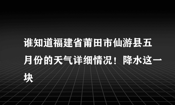 谁知道福建省莆田市仙游县五月份的天气详细情况！降水这一块