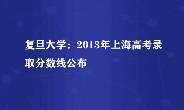 复旦大学：2013年上海高考录取分数线公布