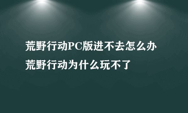 荒野行动PC版进不去怎么办 荒野行动为什么玩不了