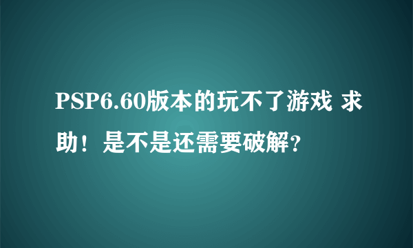 PSP6.60版本的玩不了游戏 求助！是不是还需要破解？