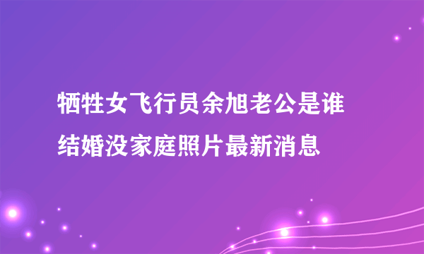 牺牲女飞行员余旭老公是谁 结婚没家庭照片最新消息