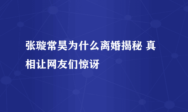 张璇常昊为什么离婚揭秘 真相让网友们惊讶