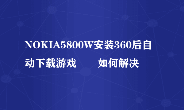 NOKIA5800W安装360后自动下载游戏問題如何解决