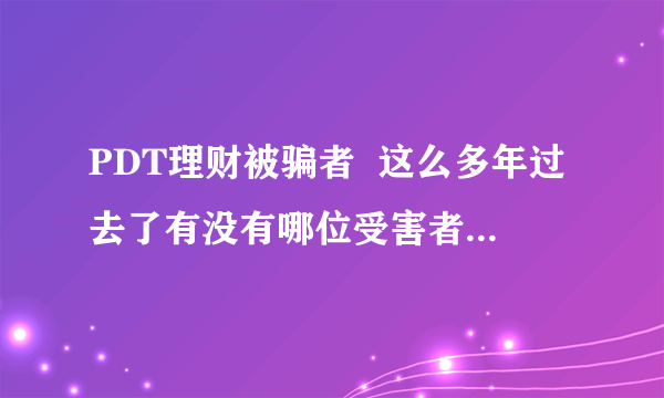 PDT理财被骗者  这么多年过去了有没有哪位受害者知不知道？