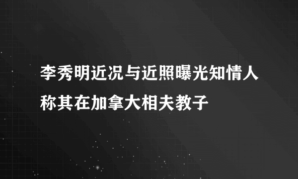 李秀明近况与近照曝光知情人称其在加拿大相夫教子