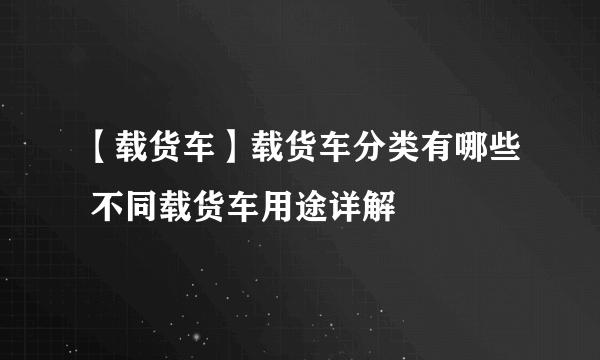 【载货车】载货车分类有哪些 不同载货车用途详解