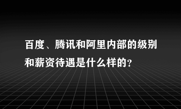 百度、腾讯和阿里内部的级别和薪资待遇是什么样的？