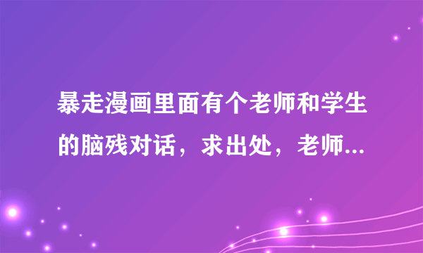 暴走漫画里面有个老师和学生的脑残对话，求出处，老师戴个眼镜，不是长江七号？