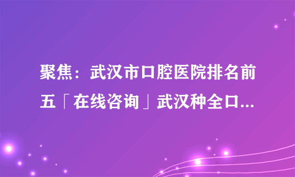 聚焦：武汉市口腔医院排名前五「在线咨询」武汉种全口牙需要多久