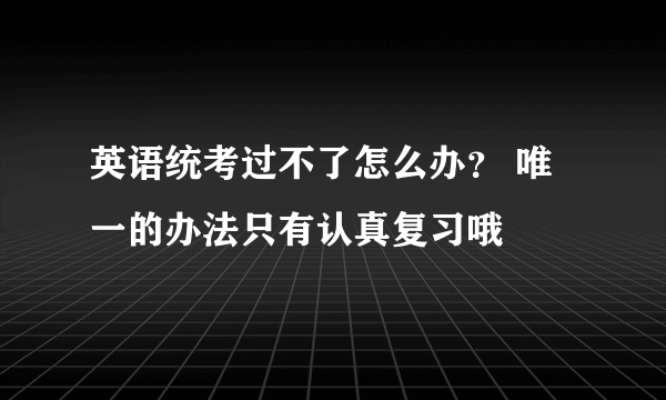 英语统考过不了怎么办？ 唯一的办法只有认真复习哦