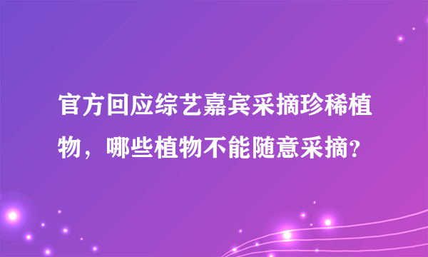 官方回应综艺嘉宾采摘珍稀植物，哪些植物不能随意采摘？