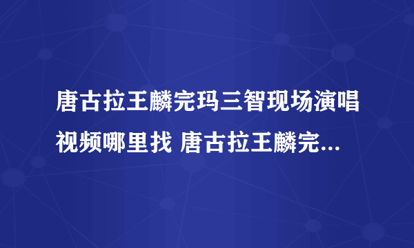 唐古拉王麟完玛三智现场演唱视频哪里找 唐古拉王麟完玛三智现场演唱视频哪里找