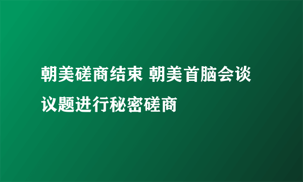 朝美磋商结束 朝美首脑会谈议题进行秘密磋商