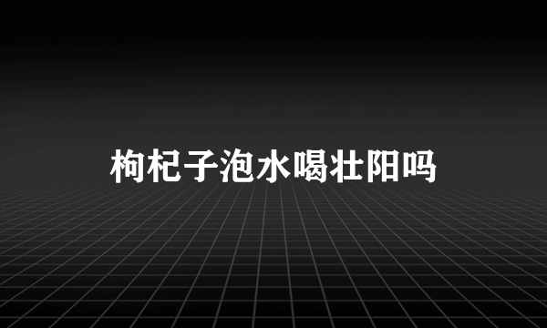 枸杞子泡水喝壮阳吗