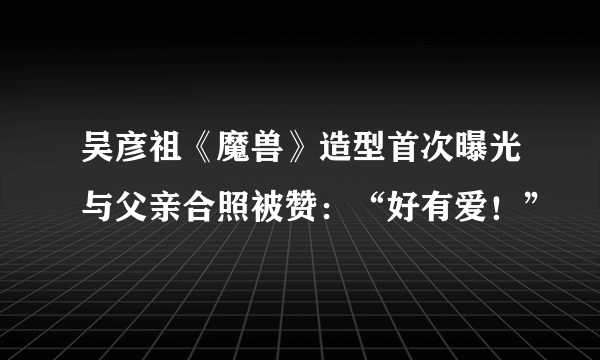 吴彦祖《魔兽》造型首次曝光与父亲合照被赞：“好有爱！”