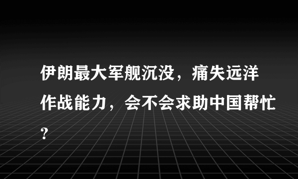 伊朗最大军舰沉没，痛失远洋作战能力，会不会求助中国帮忙？