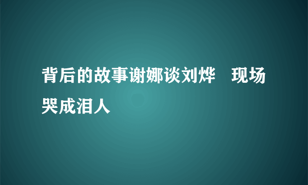 背后的故事谢娜谈刘烨   现场哭成泪人