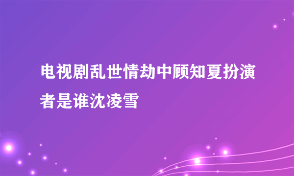 电视剧乱世情劫中顾知夏扮演者是谁沈凌雪