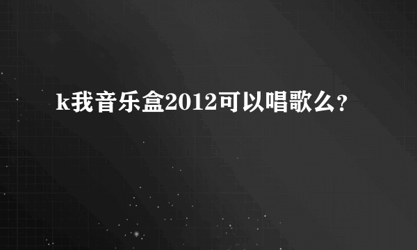 k我音乐盒2012可以唱歌么？