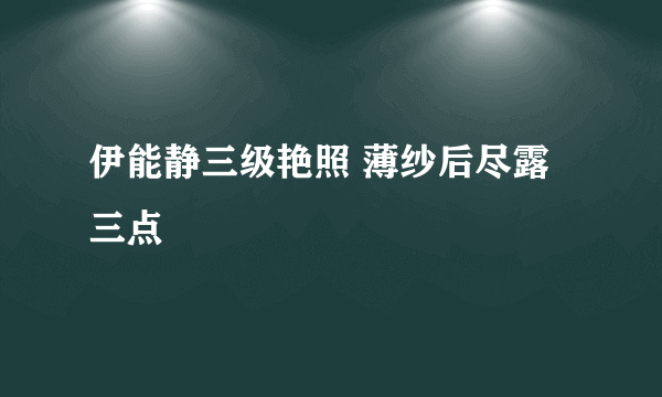 伊能静三级艳照 薄纱后尽露三点