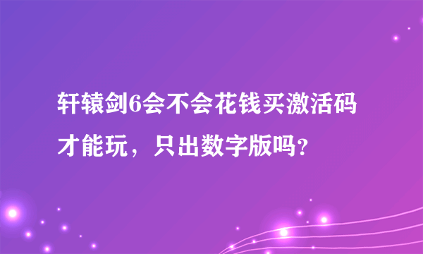 轩辕剑6会不会花钱买激活码才能玩，只出数字版吗？