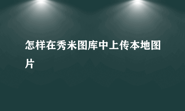 怎样在秀米图库中上传本地图片