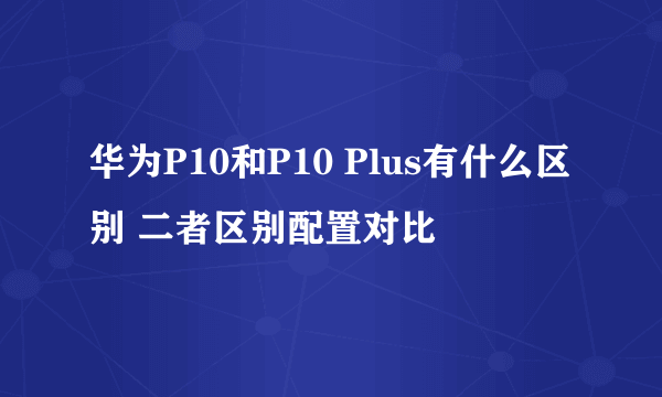 华为P10和P10 Plus有什么区别 二者区别配置对比