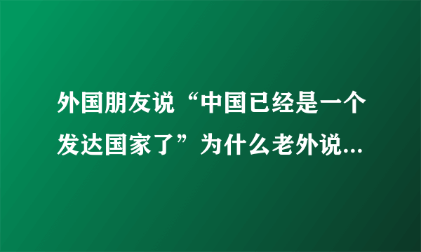 外国朋友说“中国已经是一个发达国家了”为什么老外说咱国家是发达国家？