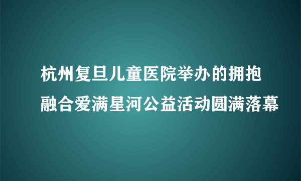 杭州复旦儿童医院举办的拥抱融合爱满星河公益活动圆满落幕