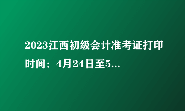 2023江西初级会计准考证打印时间：4月24日至5月12日