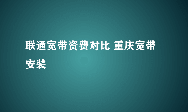 联通宽带资费对比 重庆宽带安装