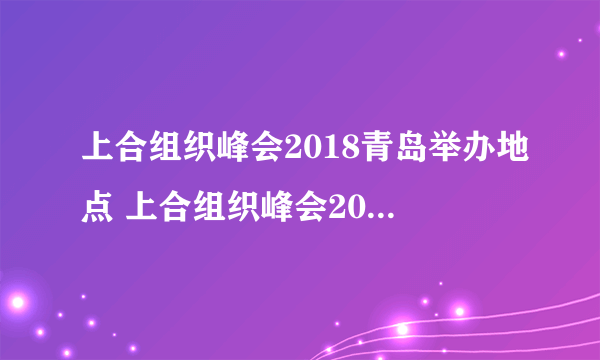 上合组织峰会2018青岛举办地点 上合组织峰会2018青岛什么地方