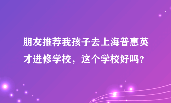 朋友推荐我孩子去上海普惠英才进修学校，这个学校好吗？