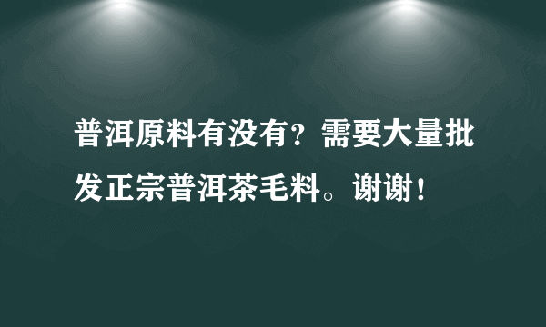 普洱原料有没有？需要大量批发正宗普洱茶毛料。谢谢！