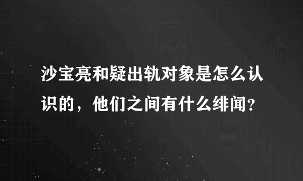 沙宝亮和疑出轨对象是怎么认识的，他们之间有什么绯闻？