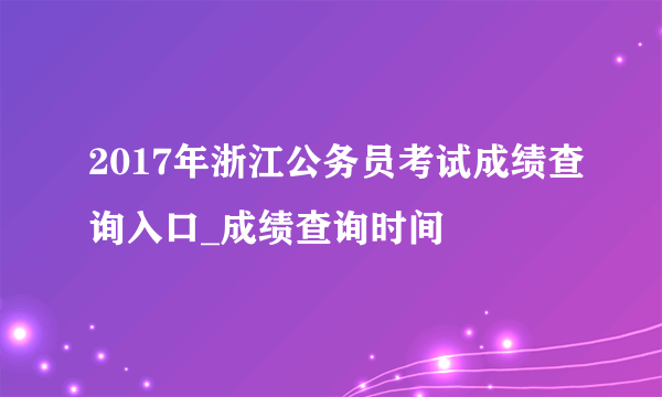 2017年浙江公务员考试成绩查询入口_成绩查询时间